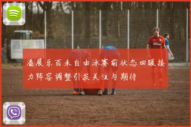 潘展乐百米自由泳赛前状态回暖接力阵容调整引发关注与期待