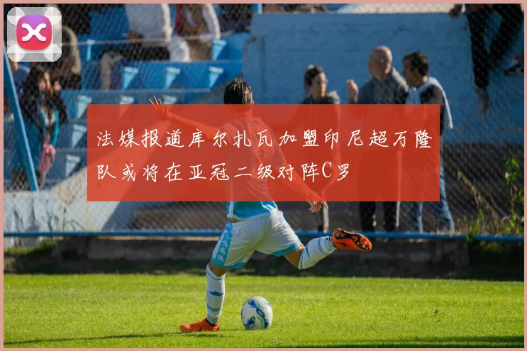 法媒报道库尔扎瓦加盟印尼超万隆队或将在亚冠二级对阵C罗
