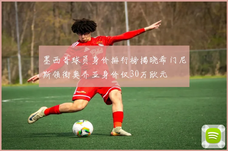 墨西哥球员身价排行榜揭晓希门尼斯领衔奥乔亚身价仅30万欧元