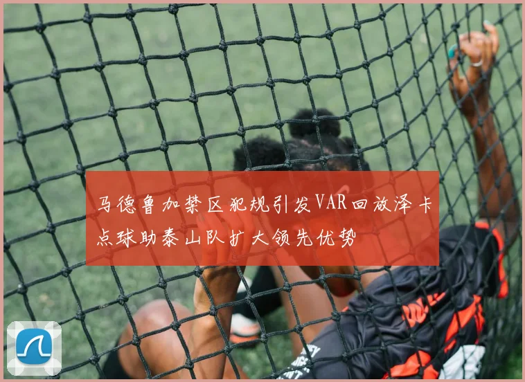 马德鲁加禁区犯规引发VAR回放泽卡点球助泰山队扩大领先优势