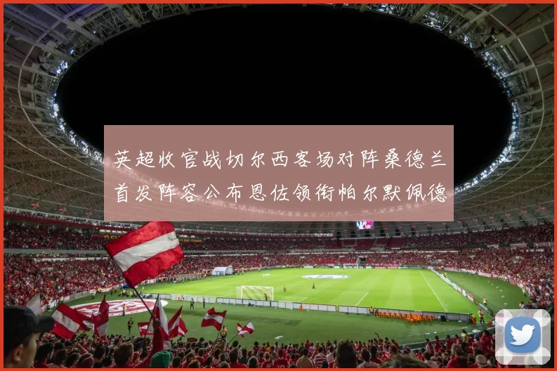 英超收官战切尔西客场对阵桑德兰首发阵容公布恩佐领衔帕尔默佩德罗先发