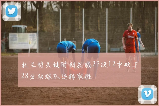 杜兰特关键时刻发威23投12中砍下28分助球队逆转取胜