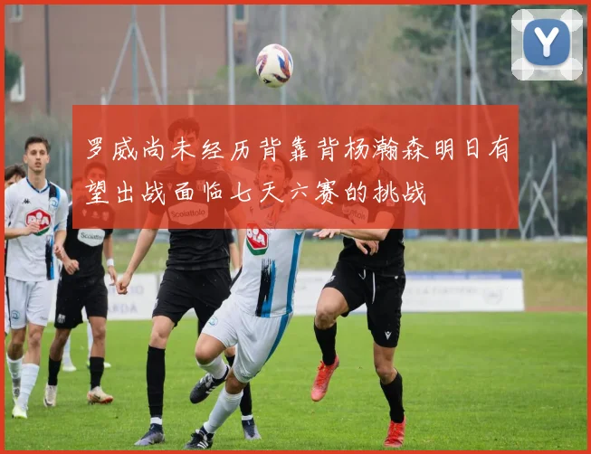 罗威尚未经历背靠背杨瀚森明日有望出战面临七天六赛的挑战
