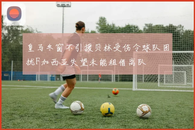 皇马冬窗不引援贝林受伤令球队困扰F加西亚失望未能租借离队