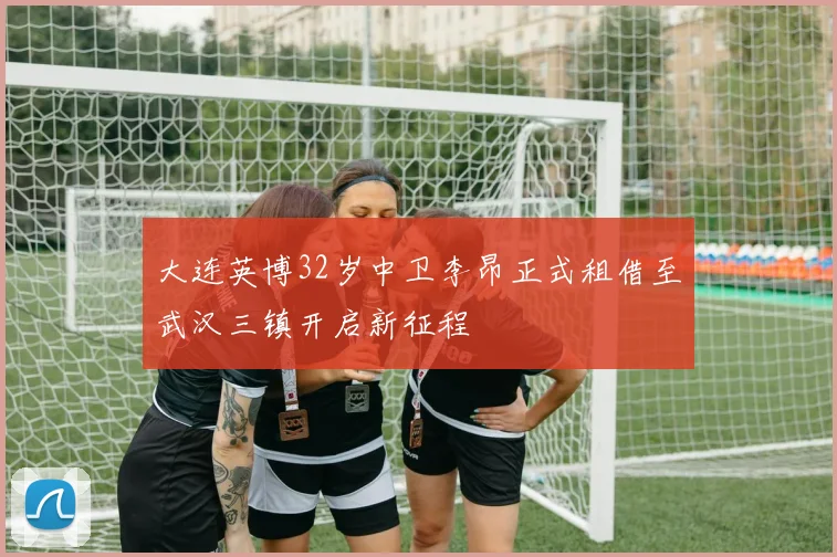 大连英博32岁中卫李昂正式租借至武汉三镇开启新征程