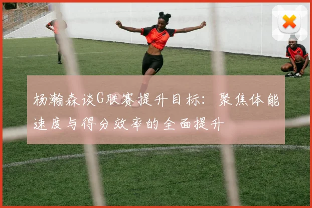 杨瀚森谈G联赛提升目标：聚焦体能速度与得分效率的全面提升