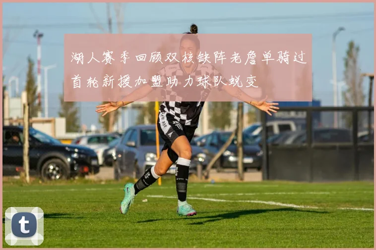 湖人赛季回顾双核缺阵老詹单骑过首轮新援加盟助力球队蜕变