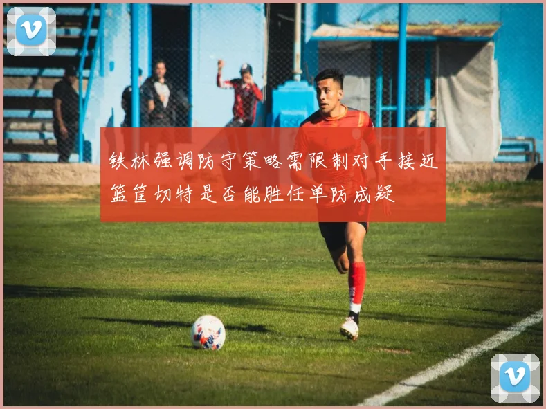 铁林强调防守策略需限制对手接近篮筐切特是否能胜任单防成疑
