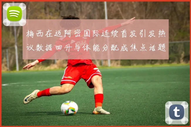 梅西在迈阿密国际连续首发引发热议数据回升与体能分配成焦点话题