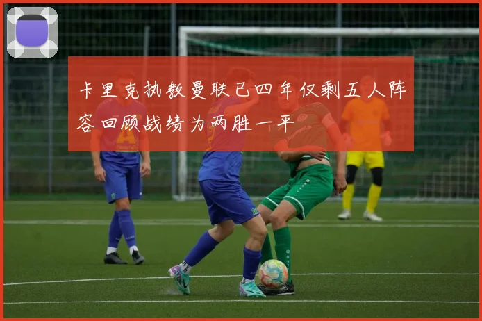 卡里克执教曼联已四年仅剩五人阵容回顾战绩为两胜一平
