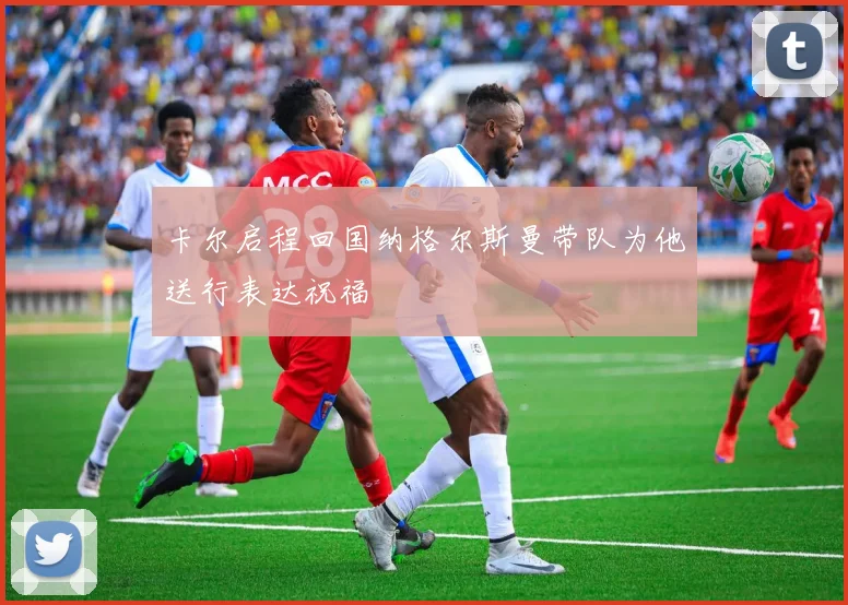 卡尔启程回国纳格尔斯曼带队为他送行表达祝福