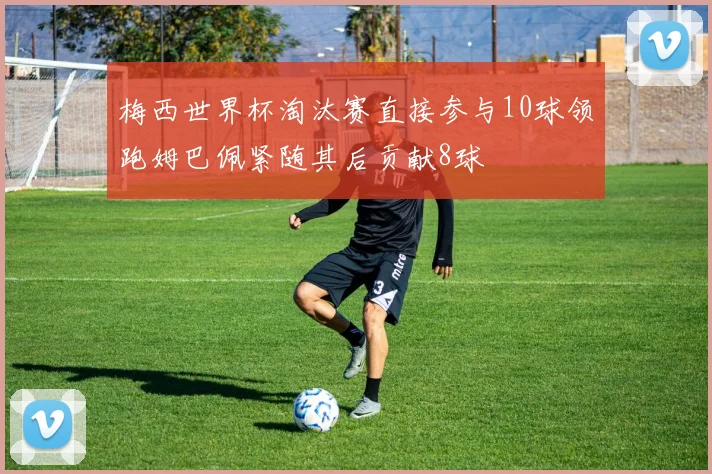 梅西世界杯淘汰赛直接参与10球领跑姆巴佩紧随其后贡献8球