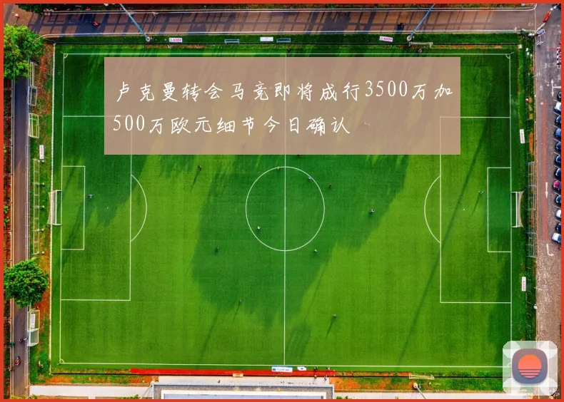 卢克曼转会马竞即将成行3500万加500万欧元细节今日确认