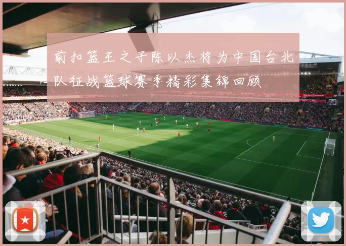 前扣篮王之子陈以杰将为中国台北队征战篮球赛季精彩集锦回顾