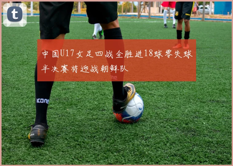 中国U17女足四战全胜进18球零失球半决赛将迎战朝鲜队