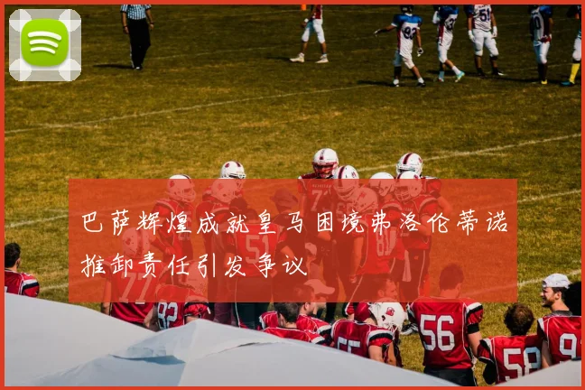 巴萨辉煌成就皇马困境弗洛伦蒂诺推卸责任引发争议