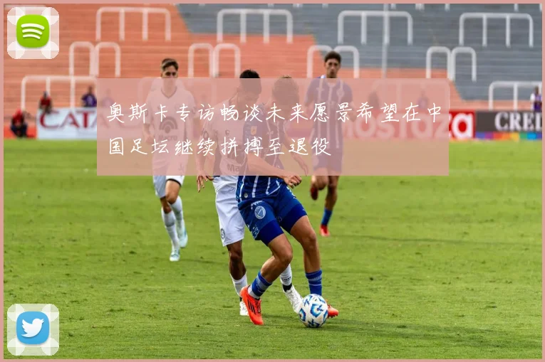 奥斯卡专访畅谈未来愿景希望在中国足坛继续拼搏至退役