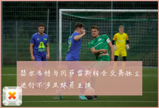 瑟尔洛特与冈萨雷斯转会交易独立进行不涉及球员互换