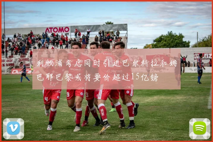 利物浦考虑同时引进巴尔科拉和姆巴耶巴黎或将要价超过15亿镑