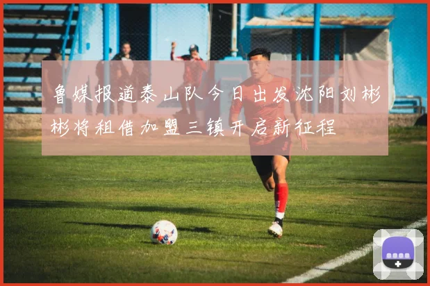 鲁媒报道泰山队今日出发沈阳刘彬彬将租借加盟三镇开启新征程
