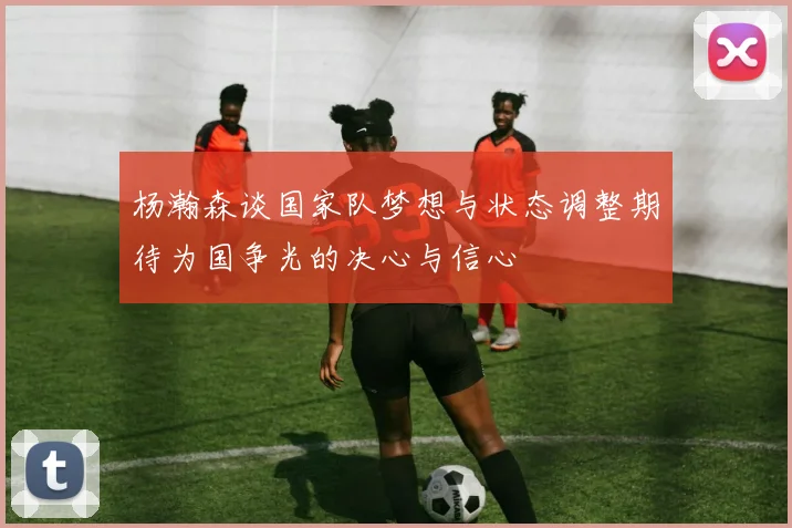 杨瀚森谈国家队梦想与状态调整期待为国争光的决心与信心